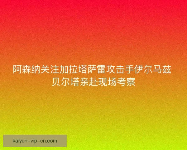 阿森纳关注加拉塔萨雷攻击手伊尔马兹 贝尔塔亲赴现场考察