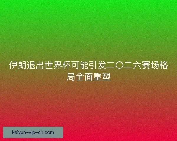 伊朗退出世界杯可能引发二〇二六赛场格局全面重塑