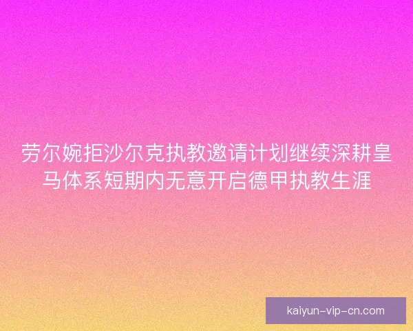 劳尔婉拒沙尔克执教邀请计划继续深耕皇马体系短期内无意开启德甲执教生涯