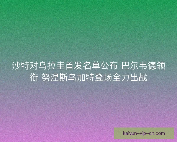 沙特对乌拉圭首发名单公布 巴尔韦德领衔 努涅斯乌加特登场全力出战