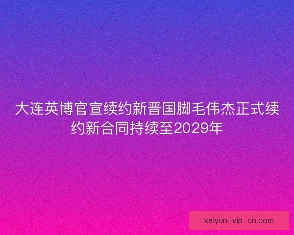大连英博官宣续约新晋国脚毛伟杰正式续约新合同持续至2029年