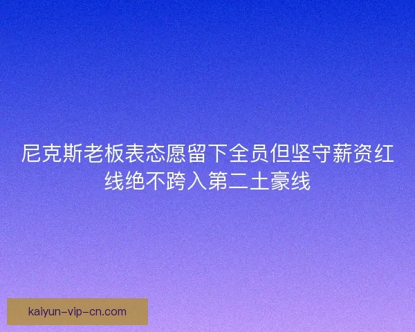 尼克斯老板表态愿留下全员但坚守薪资红线绝不跨入第二土豪线 尼克斯老板表态愿留下全员但坚守薪资红线绝不跨入第二土豪线