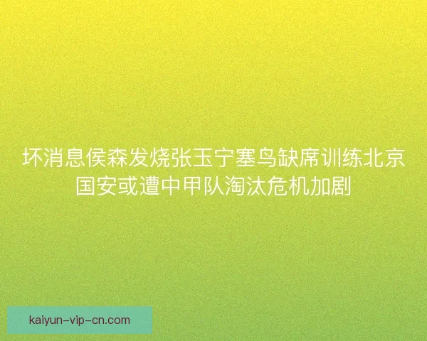 坏消息侯森发烧张玉宁塞鸟缺席训练北京国安或遭中甲队淘汰危机加剧